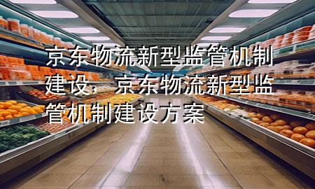京东物流新型监管机制建设,京东物流新型监管机制建设方案