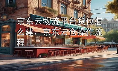 京东云物流平台货位怎么建,京东云仓操作流程