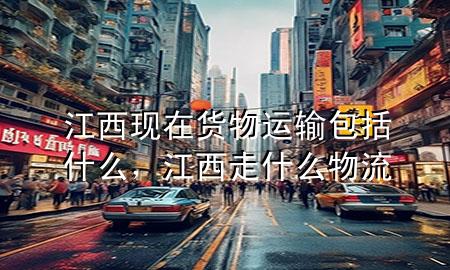江西现在货物运输包括什么,江西走什么物流