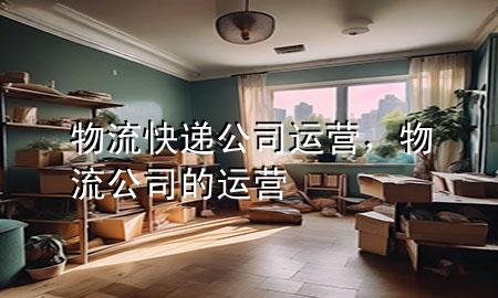 物流快递公司运营,物流公司的运营