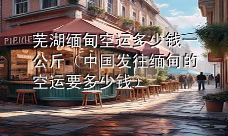 芜湖缅甸空运多少钱一公斤(中国发往缅甸的空运要多少钱)
