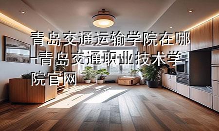 青岛交通运输学院在哪-青岛交通职业技术学院官网