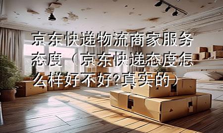 京东快递物流商家服务态度(京东快递态度怎么样好不好?真实的)