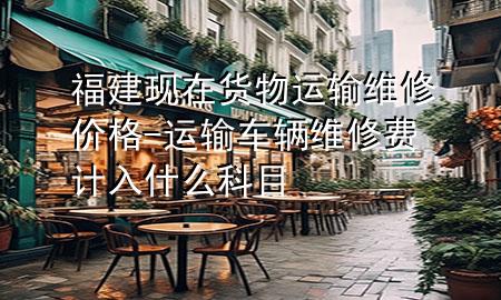 福建现在货物运输维修价格-运输车辆维修费计入什么科目