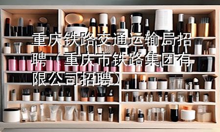 重庆铁路交通运输局招聘(重庆市铁路集团有限公司招聘)