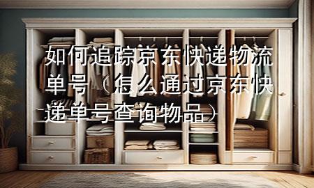 如何追踪京东快递物流单号(怎么通过京东快递单号查询物品)