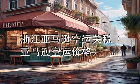 浙江亚马逊空运关税(亚马逊空运价格)