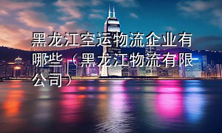 黑龙江空运物流企业有哪些(黑龙江物流有限公司)