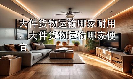大件货物运输哪家耐用，大件货物运输哪家便宜