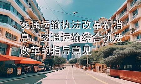 交通运输执法改革新消息,交通运输综合执法改革的指导意见