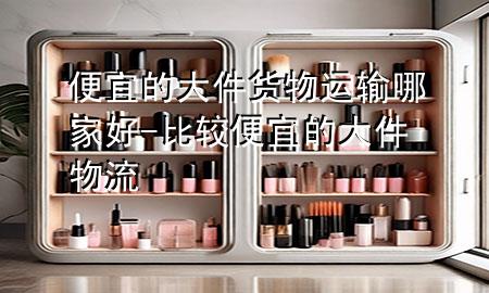 便宜的大件货物运输哪家好-比较便宜的大件物流