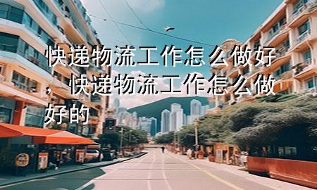 快递物流工作怎么做好,快递物流工作怎么做好的