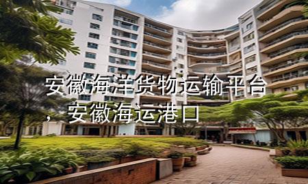 安徽海洋货物运输平台，安徽海运港口