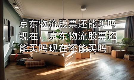 京东物流股票还能买吗现在,京东物流股票还能买吗现在还能买吗