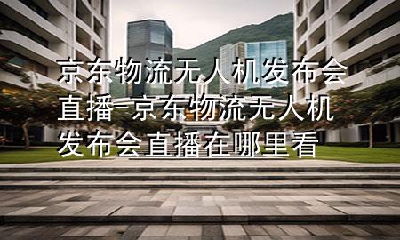 京东物流无人机发布会直播-京东物流无人机发布会直播在哪里看