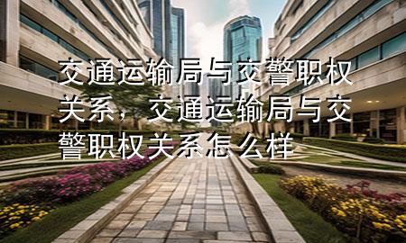 交通运输局与交警职权关系,交通运输局与交警职权关系怎么样
