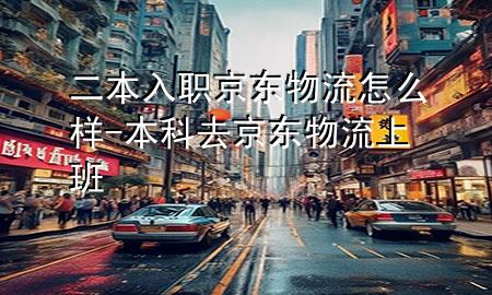 二本入职京东物流怎么样-本科去京东物流上班