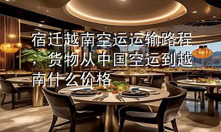 宿迁越南空运运输路程,货物从中国空运到越南什么价格