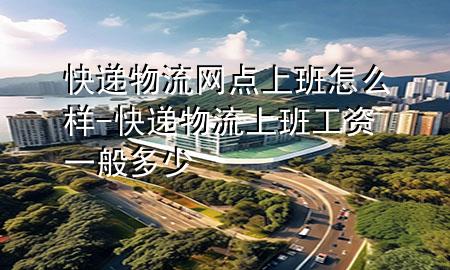 快递物流网点上班怎么样-快递物流上班工资一般多少