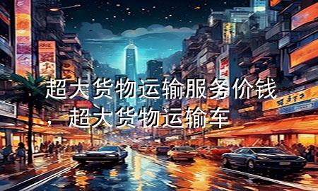超大货物运输服务价钱,超大货物运输车