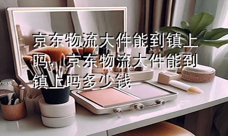 京东物流大件能到镇上吗,京东物流大件能到镇上吗多少钱
