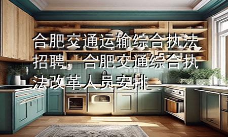 合肥交通运输综合执法招聘，合肥交通综合执法改革人员安排