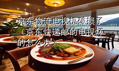 京东物流电视机破损了（京东快递邮的电视坏的怎么办）