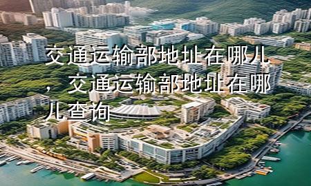 交通运输部地址在哪儿,交通运输部地址在哪儿查询
