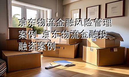 京东物流金融风险管理案例-京东物流金融投融资案例