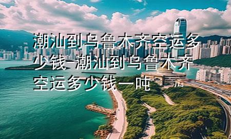 潮汕到乌鲁木齐空运多少钱-潮汕到乌鲁木齐空运多少钱一吨