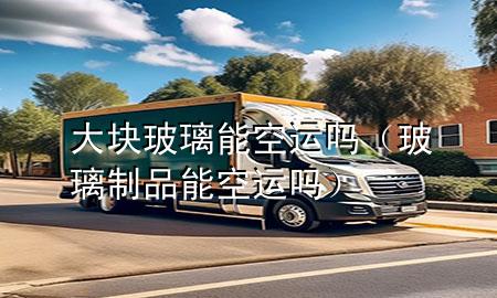 大块玻璃能空运吗(玻璃制品能空运吗)