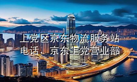 上党区京东物流服务站电话,京东上党营业部