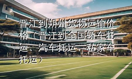 晋江到朔州货物运输价格(晋江到全国轿车托运、汽车托运、私家车托运)