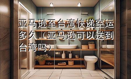 亚马逊至台湾快递空运多久(亚马逊可以送到台湾吗)