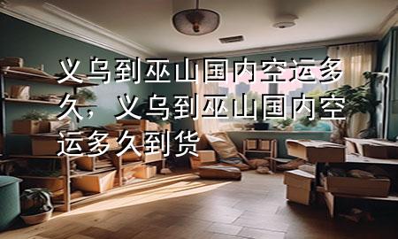 义乌到巫山国内空运多久,义乌到巫山国内空运多久到货