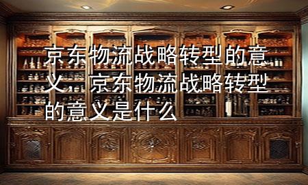 京东物流战略转型的意义,京东物流战略转型的意义是什么