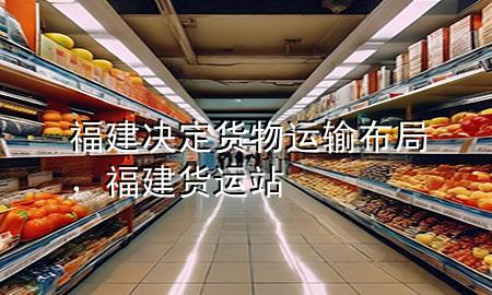 福建决定货物运输布局,福建货运站