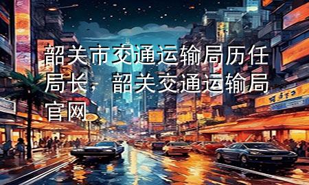 韶关市交通运输局历任局长，韶关交通运输局官网
