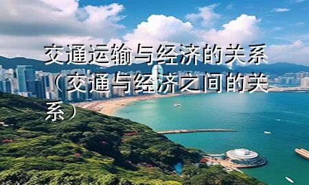 交通运输与经济的关系(交通与经济之间的关系)