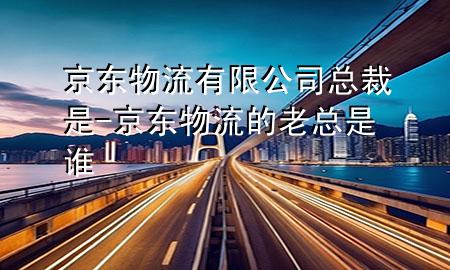 京东物流有限公司总裁是-京东物流的老总是谁