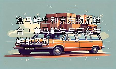 盒马鲜生和京东物流结合(盒马鲜生与京东生鲜的区别)