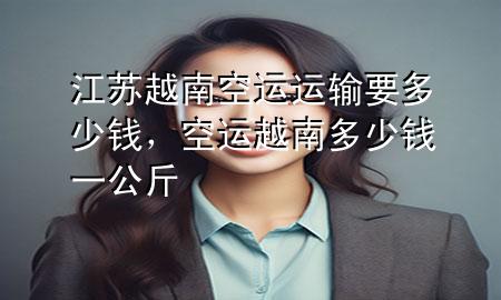 江苏越南空运运输要多少钱，空运越南多少钱一公斤