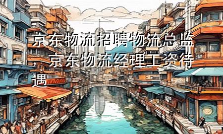京东物流招聘物流总监,京东物流经理工资待遇