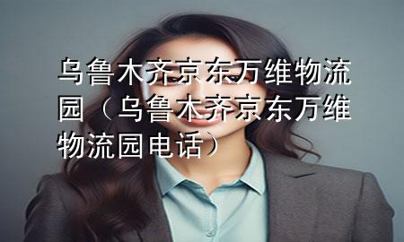 乌鲁木齐京东万维物流园(乌鲁木齐京东万维物流园电话)