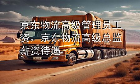 京东物流高级管理员工资,京东物流高级总监薪资待遇