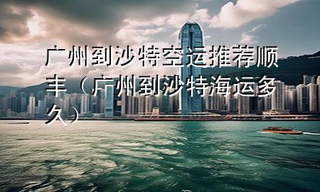 广州到沙特空运推荐顺丰(广州到沙特海运多久)