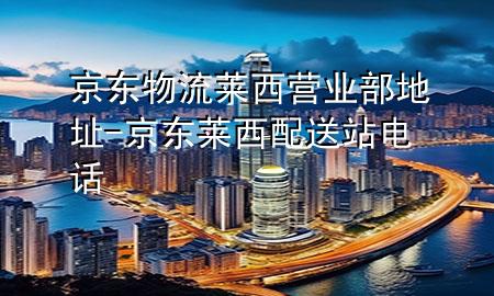 京东物流莱西营业部地址-京东莱西配送站电话