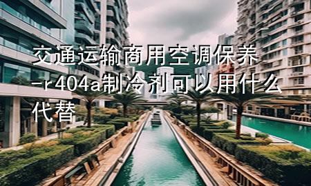 交通运输商用空调保养-r404a制冷剂可以用什么代替