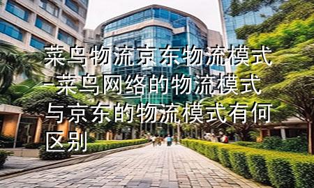 菜鸟物流京东物流模式-菜鸟网络的物流模式与京东的物流模式有何区别