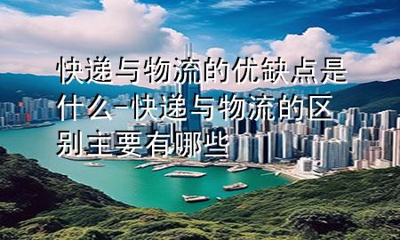 快递与物流的优缺点是什么-快递与物流的区别主要有哪些